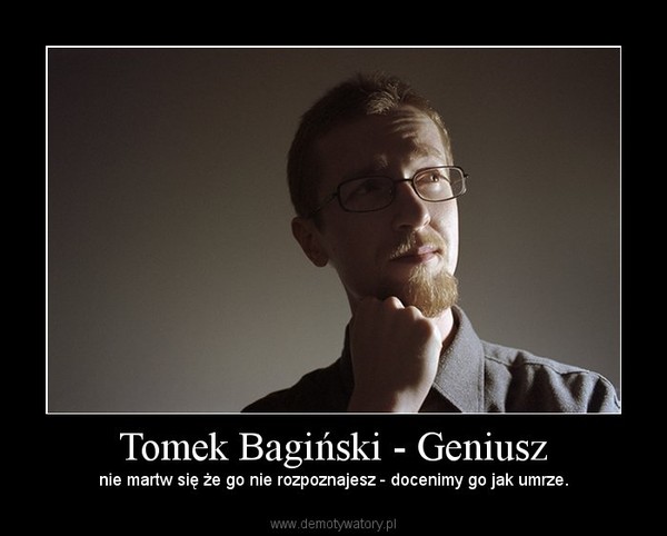 Tomek Bagiński - Geniusz – nie martw się że go nie rozpoznajesz - docenimy go jak umrze. 