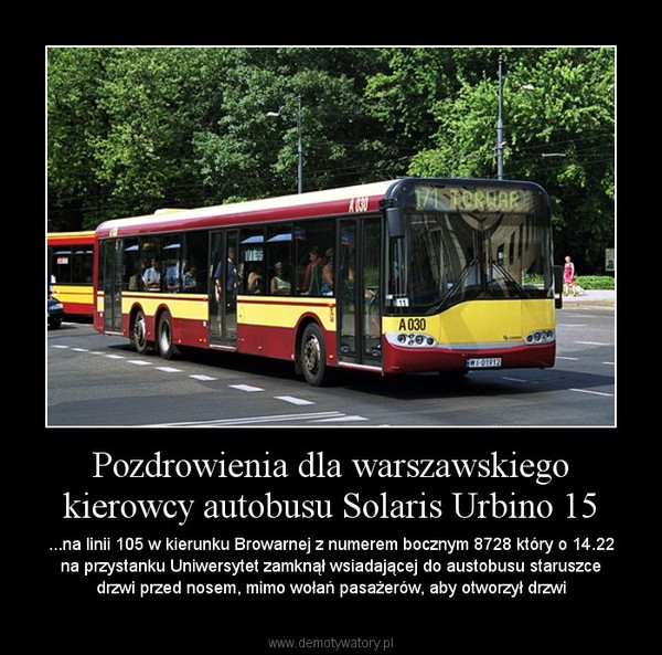 Pozdrowienia dla warszawskiego kierowcy autobusu Solaris Urbino 15 – ...na linii 105 w kierunku Browarnej z numerem bocznym 8728 który o 14.22 na przystanku Uniwersytet zamknął wsiadającej do austobusu staruszce drzwi przed nosem, mimo wołań pasażerów, aby otworzył drzwi 
