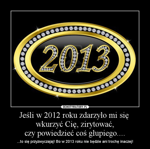 Jeśli w 2012 roku zdarzyło mi się  wkurzyć Cię, zirytować,czy powiedzieć coś głupiego.... – ...to się przyzwyczajaj! Bo w 2013 roku nie będzie ani trochę inaczej! 