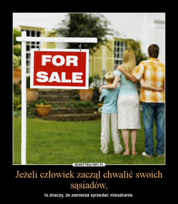 Jeżeli człowiek zaczął chwalić swoich sąsiadów, – to znaczy, że zamierza sprzedać mieszkanie. 