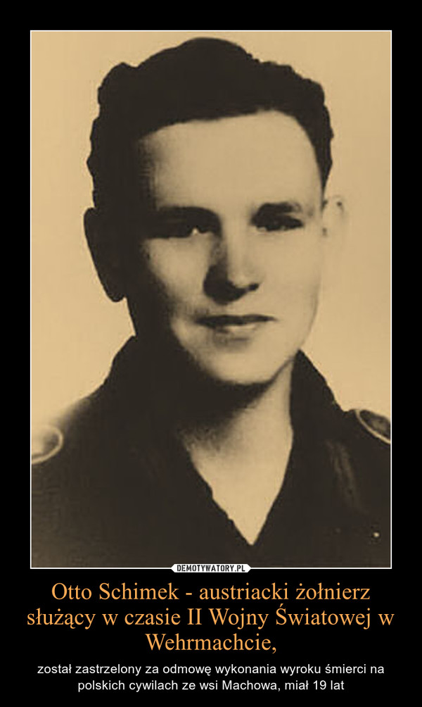 Otto Schimek - austriacki żołnierz służący w czasie II Wojny Światowej w Wehrmachcie, – został zastrzelony za odmowę wykonania wyroku śmierci na polskich cywilach ze wsi Machowa, miał 19 lat 