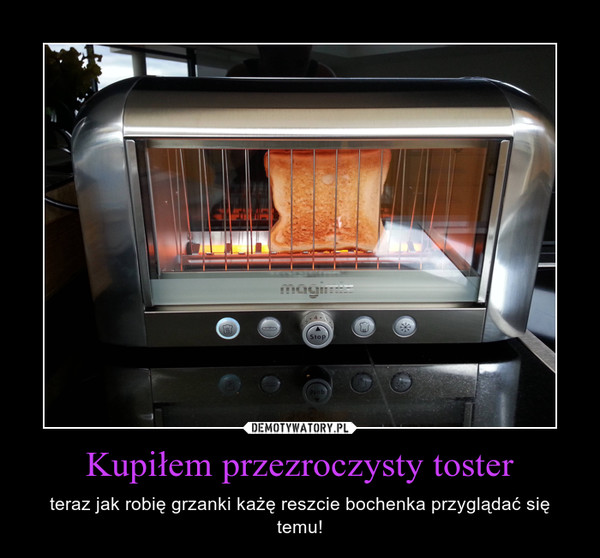 Kupiłem przezroczysty toster – teraz jak robię grzanki każę reszcie bochenka przyglądać się temu! 