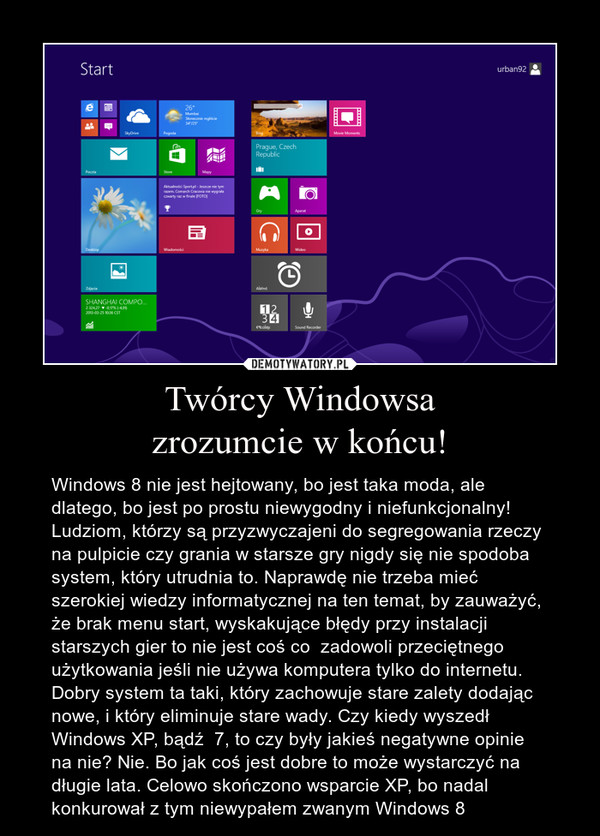 Twórcy Windowsazrozumcie w końcu! – Windows 8 nie jest hejtowany, bo jest taka moda, ale dlatego, bo jest po prostu niewygodny i niefunkcjonalny! Ludziom, którzy są przyzwyczajeni do segregowania rzeczy na pulpicie czy grania w starsze gry nigdy się nie spodoba system, który utrudnia to. Naprawdę nie trzeba mieć szerokiej wiedzy informatycznej na ten temat, by zauważyć, że brak menu start, wyskakujące błędy przy instalacji starszych gier to nie jest coś co  zadowoli przeciętnego użytkowania jeśli nie używa komputera tylko do internetu. Dobry system ta taki, który zachowuje stare zalety dodając nowe, i który eliminuje stare wady. Czy kiedy wyszedł Windows XP, bądź  7, to czy były jakieś negatywne opinie na nie? Nie. Bo jak coś jest dobre to może wystarczyć na długie lata. Celowo skończono wsparcie XP, bo nadal konkurował z tym niewypałem zwanym Windows 8 