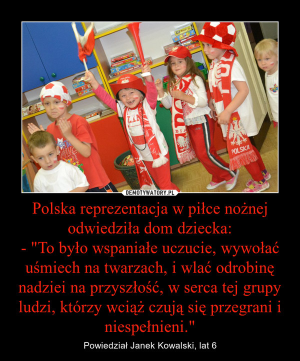 Polska reprezentacja w piłce nożnej odwiedziła dom dziecka:- "To było wspaniałe uczucie, wywołać uśmiech na twarzach, i wlać odrobinę nadziei na przyszłość, w serca tej grupy ludzi, którzy wciąż czują się przegrani i niespełnieni." – Powiedział Janek Kowalski, lat 6 