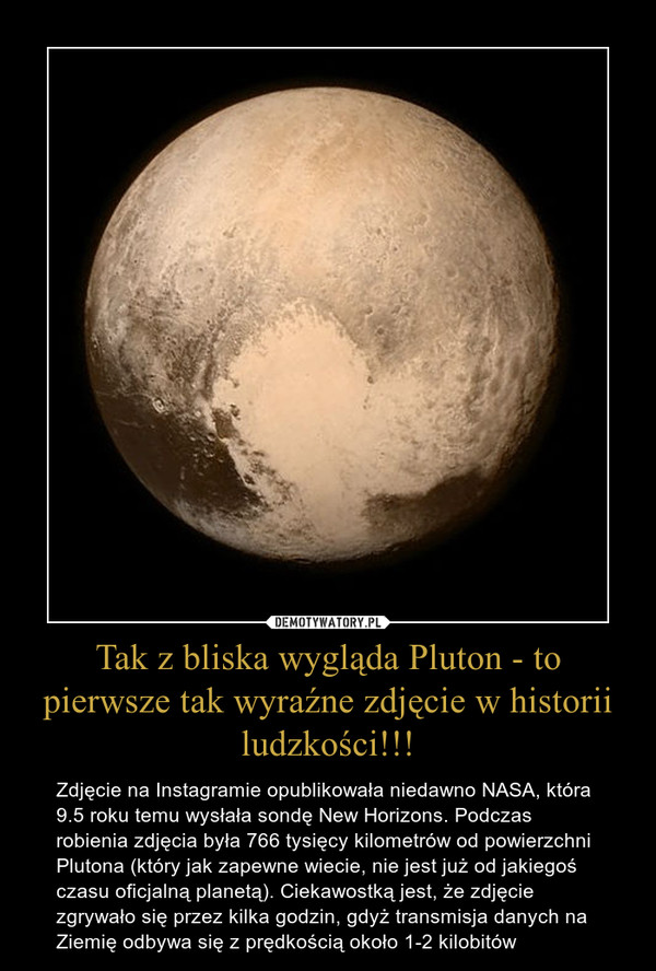 Tak z bliska wygląda Pluton - to pierwsze tak wyraźne zdjęcie w historii ludzkości!!! – Zdjęcie na Instagramie opublikowała niedawno NASA, która 9.5 roku temu wysłała sondę New Horizons. Podczas robienia zdjęcia była 766 tysięcy kilometrów od powierzchni Plutona (który jak zapewne wiecie, nie jest już od jakiegoś czasu oficjalną planetą). Ciekawostką jest, że zdjęcie zgrywało się przez kilka godzin, gdyż transmisja danych na Ziemię odbywa się z prędkością około 1-2 kilobitów 