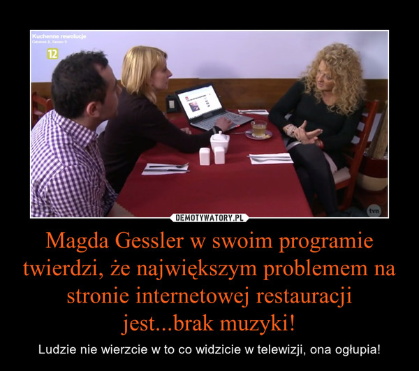 Magda Gessler w swoim programie twierdzi, że największym problemem na stronie internetowej restauracji jest...brak muzyki! – Ludzie nie wierzcie w to co widzicie w telewizji, ona ogłupia! 