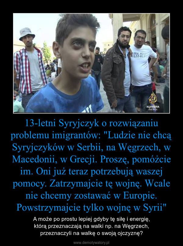 13-letni Syryjczyk o rozwiązaniu problemu imigrantów: "Ludzie nie chcą Syryjczyków w Serbii, na Węgrzech, w Macedonii, w Grecji. Proszę, pomóżcie im. Oni już teraz potrzebują waszej pomocy. Zatrzymajcie tę wojnę. Wcale nie chcemy zostawać w Europie. Powst – A może po prostu lepiej gdyby tę siłę i energię,którą przeznaczają na walki np. na Węgrzech,przeznaczyli na walkę o swoją ojczyznę? 