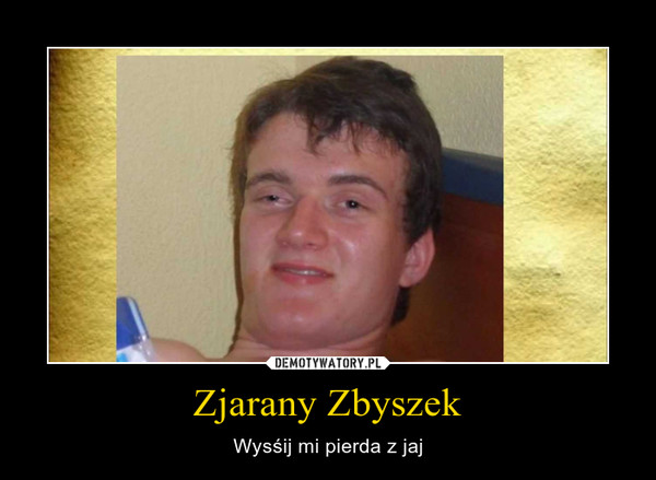 Zjarany Zbyszek – Wysśij mi pierda z jaj 