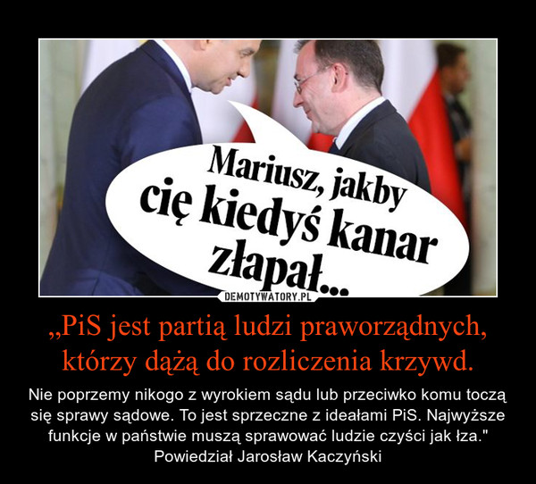 „PiS jest partią ludzi praworządnych, którzy dążą do rozliczenia krzywd. – Nie poprzemy nikogo z wyrokiem sądu lub przeciwko komu toczą się sprawy sądowe. To jest sprzeczne z ideałami PiS. Najwyższe funkcje w państwie muszą sprawować ludzie czyści jak łza." Powiedział Jarosław Kaczyński 