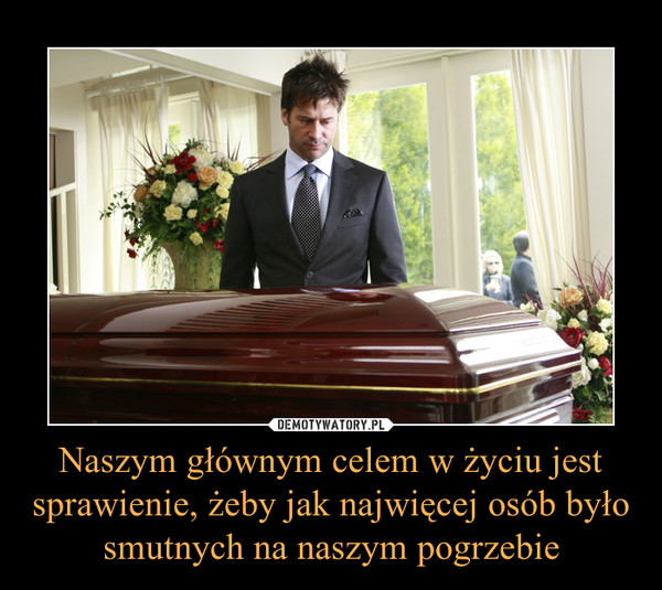 Naszym głównym celem w życiu jest sprawienie, żeby jak najwięcej osób było smutnych na naszym pogrzebie –  