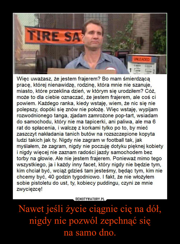 Nawet jeśli życie ciągnie cię na dół,nigdy nie pozwól zepchnąć sięna samo dno. –  Więc uważasz, że jestem frajerem? Bo mam śmierdzącą pracę, której nienawidzę, rodzinę, która mnie nie szanuje, miasto, które przeklina dzień, w którym się urodziłem? Cóż, może to dla ciebie oznaczać, że jestem frajerem, ale coś ci powiem. Każdego ranka, kiedy wstaję, wiem, że nic się nie polepszy, dopóki się znów nie położę. Więc wstaję, wypijam rozwodnionego tanga, zjadam zamrożone pop-tart, wsiadam do samochodu, który nie ma tapicerki, ani paliwa, ale ma 6 rat do spłacenia, i walczę z korkami tylko po to, by mieć zaszczyt nakładania tanich butów na rozszczepione kopyta ludzi takich jak ty. Nigdy nie zagram w football tak, jak myślałem, że zagram, nigdy nie poczuję dotyku pięknej kobiety i nigdy więcej nie zaznam radości jazdy samochodem bez torby na głowie. Ale nie jestem frajerem. Ponieważ mimo tego wszystkiego, ja i każdy inny facet, który nigdy nie będzie tym, kim chciał być, wciąż gdzieś tam jesteśmy, będąc tym, kim nie chcemy być, 40 godzin tygodniowo. I fakt, że nie włożyłem sobie pistoletu do ust, ty, kobiecy puddingu, czyni ze mnie zwycięzcę! 