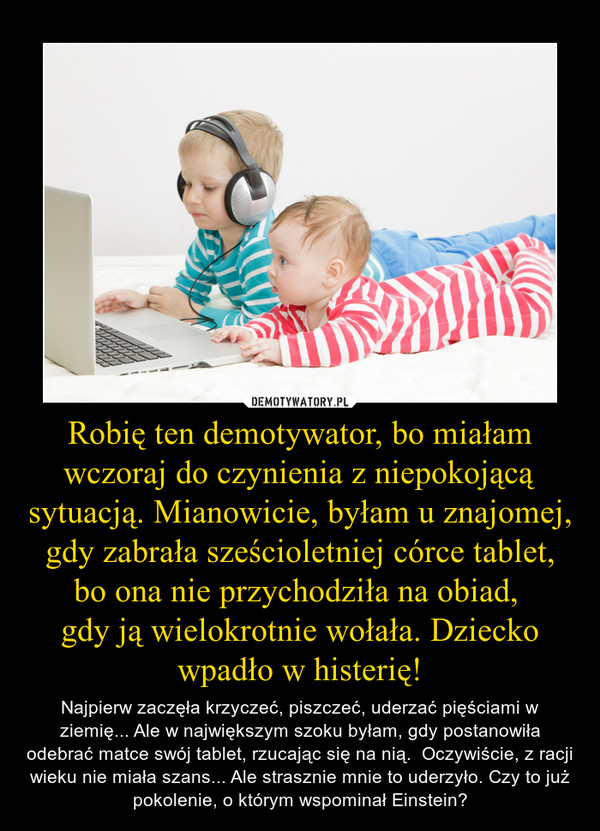 Robię ten demotywator, bo miałam wczoraj do czynienia z niepokojącą sytuacją. Mianowicie, byłam u znajomej, gdy zabrała sześcioletniej córce tablet, bo ona nie przychodziła na obiad, gdy ją wielokrotnie wołała. Dziecko wpadło w histerię! – Najpierw zaczęła krzyczeć, piszczeć, uderzać pięściami w ziemię... Ale w największym szoku byłam, gdy postanowiła odebrać matce swój tablet, rzucając się na nią.  Oczywiście, z racji wieku nie miała szans... Ale strasznie mnie to uderzyło. Czy to już pokolenie, o którym wspominał Einstein? 