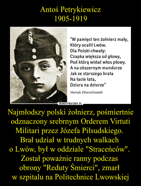 Antoś Petrykiewicz
1905-1919 Najmłodszy polski żołnierz, pośmiertnie odznaczony srebrnym Orderem Virtuti Militari przez Józefa Piłsudskiego. 
Brał udział w trudnych walkach 
o Lwów, był w oddziale "Straceńców". 
Został poważnie ranny podczas 
obrony "Reduty Śmierci", zmarł 
w szpital