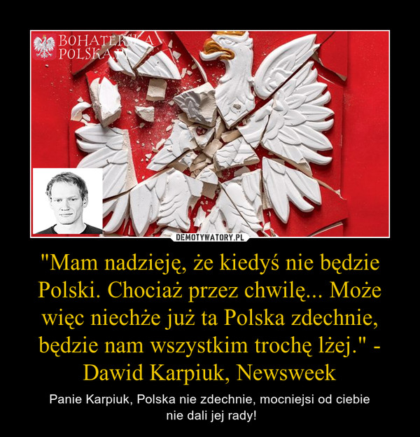 "Mam nadzieję, że kiedyś nie będzie Polski. Chociaż przez chwilę... Może więc niechże już ta Polska zdechnie, będzie nam wszystkim trochę lżej." - Dawid Karpiuk, Newsweek – Panie Karpiuk, Polska nie zdechnie, mocniejsi od ciebie nie dali jej rady! 