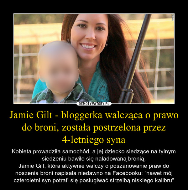 Jamie Gilt - bloggerka walcząca o prawo do broni, została postrzelona przez 4-letniego syna – Kobieta prowadziła samochód, a jej dziecko siedzące na tylnym siedzeniu bawiło się naładowaną bronią.Jamie Gilt, która aktywnie walczy o poszanowanie praw do noszenia broni napisała niedawno na Facebooku: "nawet mój czteroletni syn potrafi się posługiwać strzelbą niskiego kalibru" 