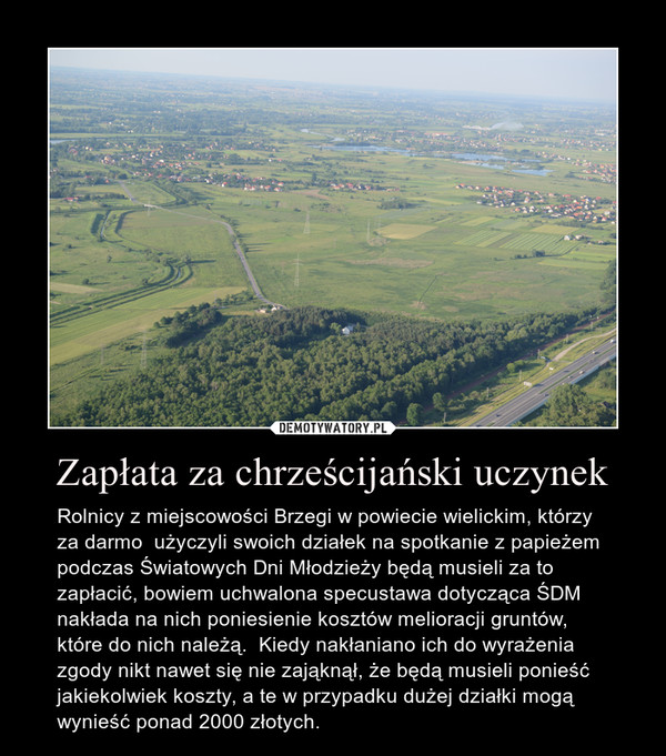 Zapłata za chrześcijański uczynek – Rolnicy z miejscowości Brzegi w powiecie wielickim, którzy za darmo  użyczyli swoich działek na spotkanie z papieżem podczas Światowych Dni Młodzieży będą musieli za to zapłacić, bowiem uchwalona specustawa dotycząca ŚDM nakłada na nich poniesienie kosztów melioracji gruntów, które do nich należą.  Kiedy nakłaniano ich do wyrażenia zgody nikt nawet się nie zająknął, że będą musieli ponieść jakiekolwiek koszty, a te w przypadku dużej działki mogą wynieść ponad 2000 złotych. 