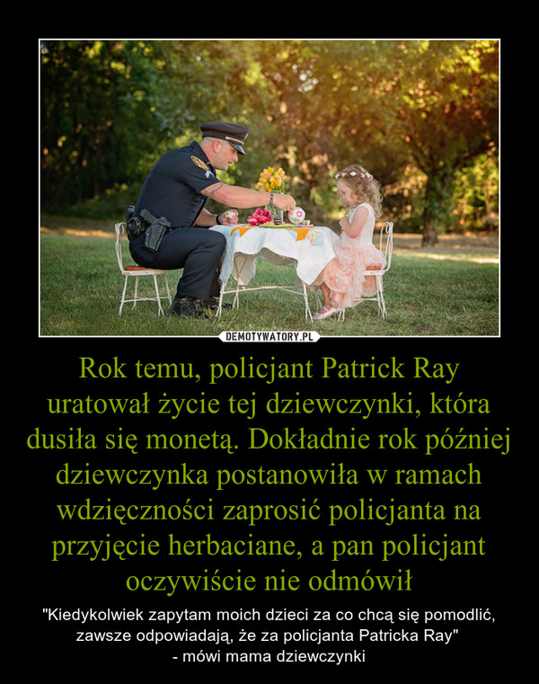 Rok temu, policjant Patrick Ray uratował życie tej dziewczynki, która dusiła się monetą. Dokładnie rok później dziewczynka postanowiła w ramach wdzięczności zaprosić policjanta na przyjęcie herbaciane, a pan policjant oczywiście nie odmówił – "Kiedykolwiek zapytam moich dzieci za co chcą się pomodlić, zawsze odpowiadają, że za policjanta Patricka Ray" - mówi mama dziewczynki 