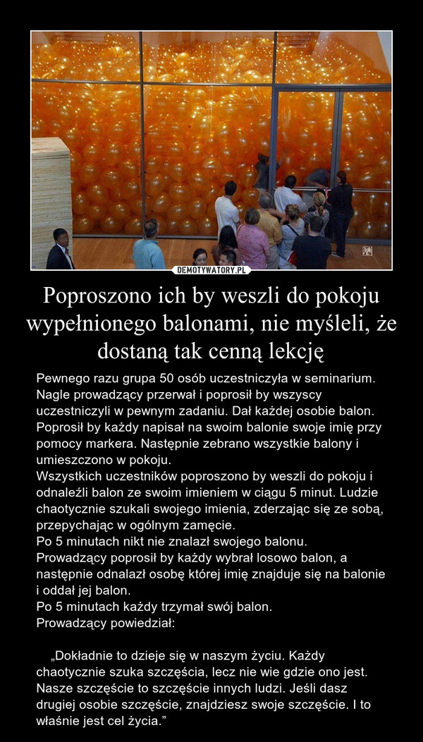 Poproszono ich by weszli do pokoju wypełnionego balonami, nie myśleli, że dostaną tak cenną lekcję – Pewnego razu grupa 50 osób uczestniczyła w seminarium.Nagle prowadzący przerwał i poprosił by wszyscy uczestniczyli w pewnym zadaniu. Dał każdej osobie balon. Poprosił by każdy napisał na swoim balonie swoje imię przy pomocy markera. Następnie zebrano wszystkie balony i umieszczono w pokoju.Wszystkich uczestników poproszono by weszli do pokoju i odnaleźli balon ze swoim imieniem w ciągu 5 minut. Ludzie chaotycznie szukali swojego imienia, zderzając się ze sobą, przepychając w ogólnym zamęcie.Po 5 minutach nikt nie znalazł swojego balonu.Prowadzący poprosił by każdy wybrał losowo balon, a następnie odnalazł osobę której imię znajduje się na balonie i oddał jej balon.Po 5 minutach każdy trzymał swój balon.Prowadzący powiedział:    „Dokładnie to dzieje się w naszym życiu. Każdy chaotycznie szuka szczęścia, lecz nie wie gdzie ono jest. Nasze szczęście to szczęście innych ludzi. Jeśli dasz drugiej osobie szczęście, znajdziesz swoje szczęście. I to właśnie jest cel życia.” 