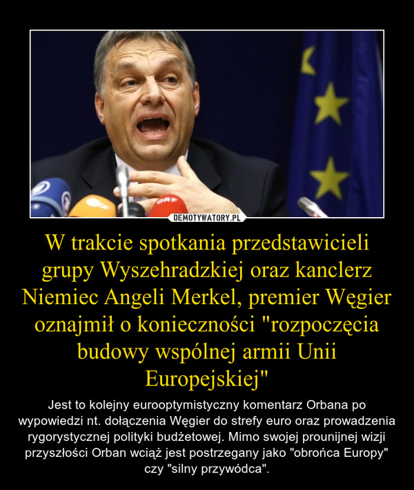 W trakcie spotkania przedstawicieli grupy Wyszehradzkiej oraz kanclerz Niemiec Angeli Merkel, premier Węgier oznajmił o konieczności "rozpoczęcia budowy wspólnej armii Unii Europejskiej" – Jest to kolejny eurooptymistyczny komentarz Orbana po wypowiedzi nt. dołączenia Węgier do strefy euro oraz prowadzenia rygorystycznej polityki budżetowej. Mimo swojej prounijnej wizji przyszłości Orban wciąż jest postrzegany jako "obrońca Europy" czy "silny przywódca". 