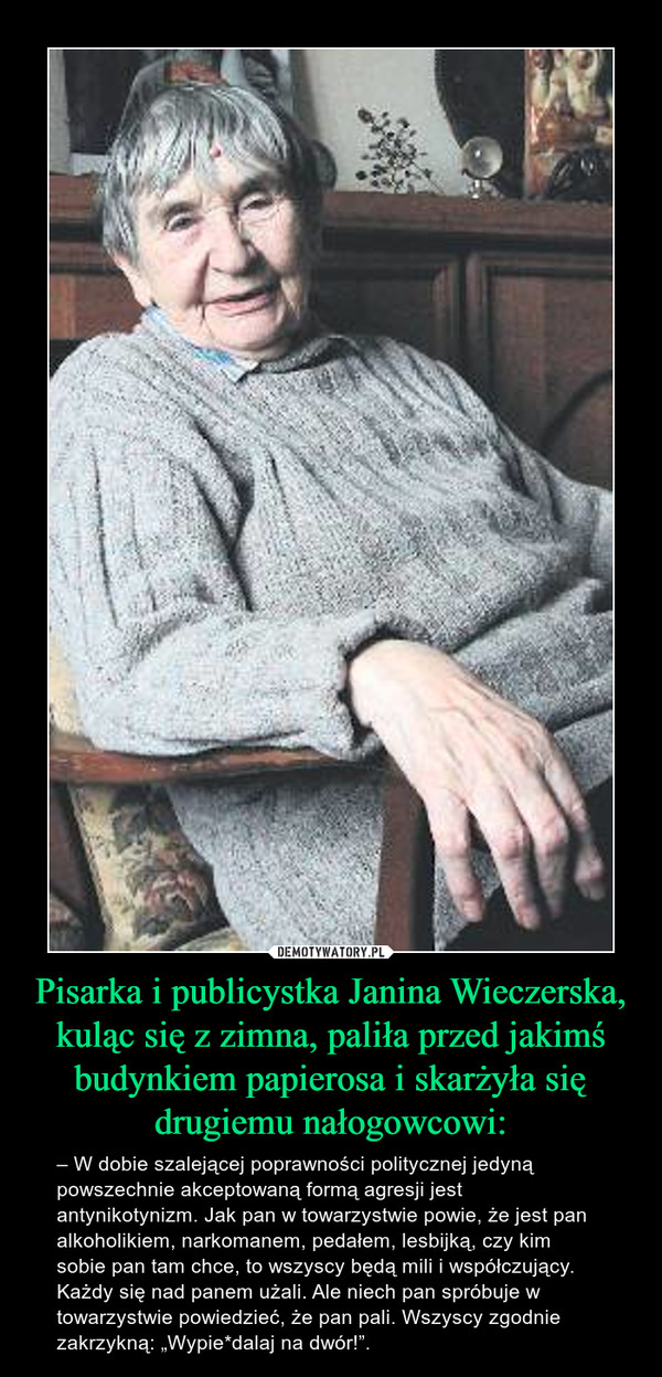 Pisarka i publicystka Janina Wieczerska, kuląc się z zimna, paliła przed jakimś budynkiem papierosa i skarżyła się drugiemu nałogowcowi: – – W dobie szalejącej poprawności politycznej jedyną powszechnie akceptowaną formą agresji jest antynikotynizm. Jak pan w towarzystwie powie, że jest pan alkoholikiem, narkomanem, pedałem, lesbijką, czy kim sobie pan tam chce, to wszyscy będą mili i współczujący. Każdy się nad panem użali. Ale niech pan spróbuje w towarzystwie powiedzieć, że pan pali. Wszyscy zgodnie zakrzykną: „Wypie*dalaj na dwór!”. 
