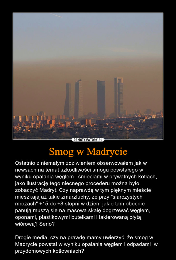 Smog w Madrycie – Ostatnio z niemałym zdziwieniem obserwowałem jak w newsach na temat szkodliwości smogu powstałego w wyniku opalania węglem i śmieciami w prywatnych kotłach, jako ilustrację tego niecnego procederu można było zobaczyć Madryt. Czy naprawdę w tym pięknym mieście mieszkają aż takie zmarzluchy, że przy "siarczystych mrozach" +15 do +8 stopni w dzień, jakie tam obecnie panują muszą się na masową skalę dogrzewać węglem, oponami, plastikowymi butelkami i lakierowaną płytą wiórową? Serio?Drogie media, czy na prawdę mamy uwierzyć, że smog w Madrycie powstał w wyniku opalania węglem i odpadami  w przydomowych kotłowniach? 