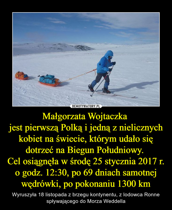 Małgorzata Wojtaczka 
jest pierwszą Polką i jedną z nielicznych kobiet na świecie, którym udało się dotrzeć na Biegun Południowy. 
Cel osiągnęła w środę 25 stycznia 2017 r. o godz. 12:30, po 69 dniach samotnej wędrówki, po pokonaniu 1300 km