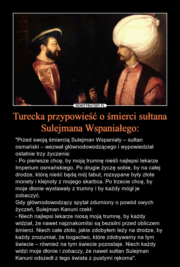 Turecka przypowieść o śmierci sułtana Sulejmana Wspaniałego: – "Przed swoją śmiercią Sulejman Wspaniały – sułtan osmański – wezwał głównodowodzącego i wypowiedział ostatnie trzy życzenia:- Po pierwsze chcę, by moją trumnę nieśli najlepsi lekarze Imperium osmańskiego. Po drugie życzę sobie, by na całej drodze, którą nieść będą mój tabut, rozsypane były złote monety i klejnoty z mojego skarbca. Po trzecie chcę, by moje dłonie wystawały z trumny i by każdy mógł je zobaczyć.Gdy głównodowodzący spytał zdumiony o powód owych życzeń, Sulejman Kanuni rzekł:- Niech najlepsi lekarze niosą moją trumnę, by każdy widział, że nawet najznakomitsi są bezsilni przed obliczem śmierci. Niech całe złoto, jakie zdobyłem leży na drodze, by każdy zrozumiał, że bogactwo, które zdobywamy na tym świecie – również na tym świecie pozostaje. Niech każdy widzi moje dłonie i zobaczy, że nawet sułtan Sulejman Kanuni odszedł z tego świata z pustymi rękoma". 