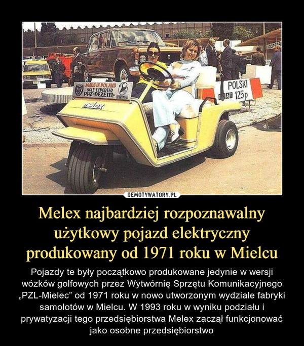 Melex najbardziej rozpoznawalny użytkowy pojazd elektryczny produkowany od 1971 roku w Mielcu – Pojazdy te były początkowo produkowane jedynie w wersji wózków golfowych przez Wytwórnię Sprzętu Komunikacyjnego „PZL-Mielec” od 1971 roku w nowo utworzonym wydziale fabryki samolotów w Mielcu. W 1993 roku w wyniku podziału i prywatyzacji tego przedsiębiorstwa Melex zaczął funkcjonować jako osobne przedsiębiorstwo 