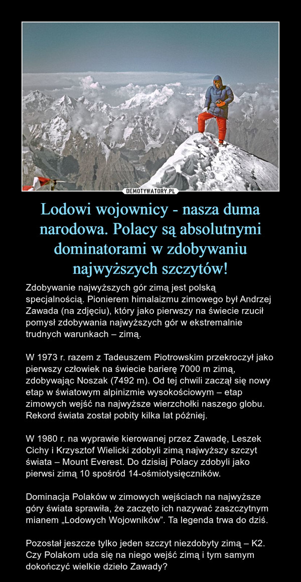 Lodowi wojownicy - nasza duma narodowa. Polacy są absolutnymi dominatorami w zdobywaniu najwyższych szczytów! – Zdobywanie najwyższych gór zimą jest polską specjalnością. Pionierem himalaizmu zimowego był Andrzej Zawada (na zdjęciu), który jako pierwszy na świecie rzucił pomysł zdobywania najwyższych gór w ekstremalnie trudnych warunkach – zimą. W 1973 r. razem z Tadeuszem Piotrowskim przekroczył jako pierwszy człowiek na świecie barierę 7000 m zimą, zdobywając Noszak (7492 m). Od tej chwili zaczął się nowy etap w światowym alpinizmie wysokościowym – etap zimowych wejść na najwyższe wierzchołki naszego globu. Rekord świata został pobity kilka lat później. W 1980 r. na wyprawie kierowanej przez Zawadę, Leszek Cichy i Krzysztof Wielicki zdobyli zimą najwyższy szczyt świata – Mount Everest. Do dzisiaj Polacy zdobyli jako pierwsi zimą 10 spośród 14-ośmiotysięczników. Dominacja Polaków w zimowych wejściach na najwyższe góry świata sprawiła, że zaczęto ich nazywać zaszczytnym mianem „Lodowych Wojowników”. Ta legenda trwa do dziś. Pozostał jeszcze tylko jeden szczyt niezdobyty zimą – K2. Czy Polakom uda się na niego wejść zimą i tym samym dokończyć wielkie dzieło Zawady? 