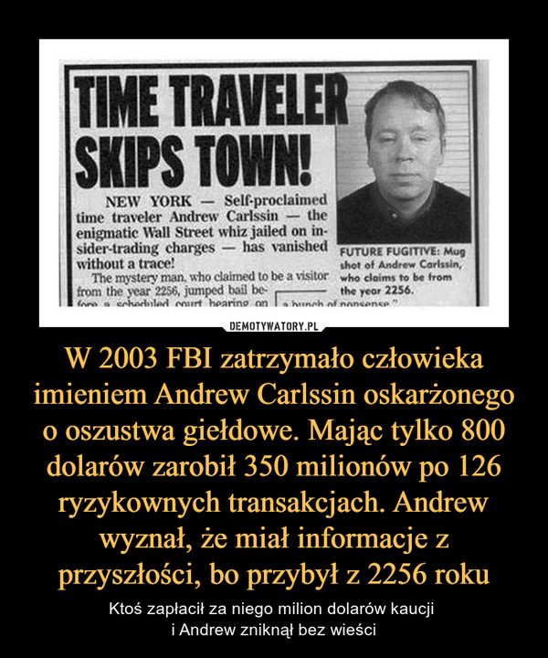 W 2003 FBI zatrzymało człowieka imieniem Andrew Carlssin oskarżonego o oszustwa giełdowe. Mając tylko 800 dolarów zarobił 350 milionów po 126 ryzykownych transakcjach. Andrew wyznał, że miał informacje z przyszłości, bo przybył z 2256 roku – Ktoś zapłacił za niego milion dolarów kaucji i Andrew zniknął bez wieści TIME TRAVELER SKIPS TOWN!
