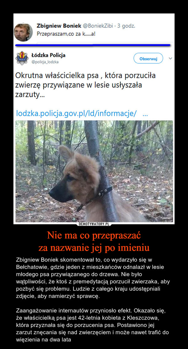Nie ma co przepraszaćza nazwanie jej po imieniu – Zbigniew Boniek skomentował to, co wydarzyło się w Bełchatowie, gdzie jeden z mieszkańców odnalazł w lesie młodego psa przywiązanego do drzewa. Nie było wątpliwości, że ktoś z premedytacją porzucił zwierzaka, aby pozbyć się problemu. Ludzie z całego kraju udostępniali zdjęcie, aby namierzyć sprawcę.Zaangażowanie internautów przyniosło efekt. Okazało się, że właścicielką psa jest 42-letnia kobieta z Kleszczowa, która przyznała się do porzucenia psa. Postawiono jej zarzut znęcania się nad zwierzęciem i może nawet trafić do więzienia na dwa lata Zbigniew BoniekPrzepraszam, co za kurwaŁódzka PolicjaOkrutna właścicielka psa, która porzuciła zwierzę przywiązane w lesie usłyszała zarzuty