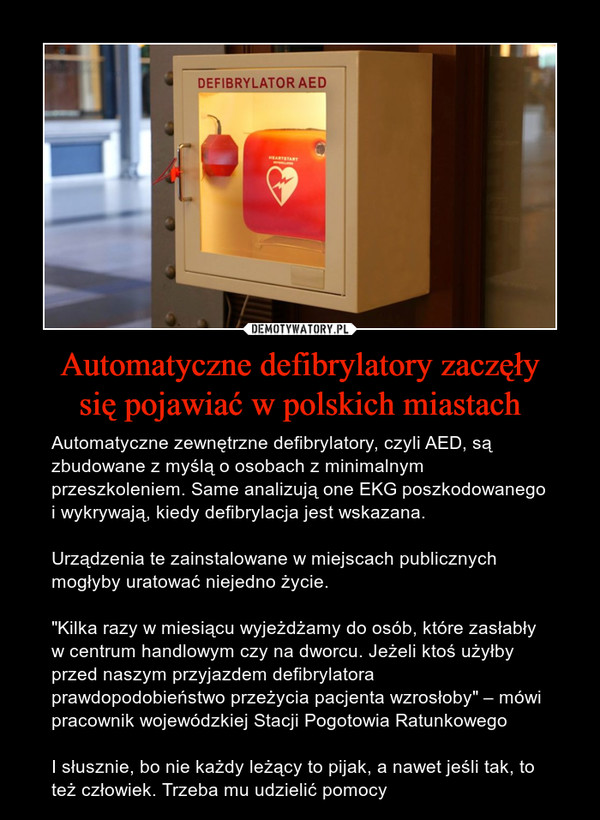 Automatyczne defibrylatory zaczęłysię pojawiać w polskich miastach – Automatyczne zewnętrzne defibrylatory, czyli AED, są zbudowane z myślą o osobach z minimalnym przeszkoleniem. Same analizują one EKG poszkodowanego i wykrywają, kiedy defibrylacja jest wskazana.Urządzenia te zainstalowane w miejscach publicznych mogłyby uratować niejedno życie."Kilka razy w miesiącu wyjeżdżamy do osób, które zasłabły w centrum handlowym czy na dworcu. Jeżeli ktoś użyłby przed naszym przyjazdem defibrylatora prawdopodobieństwo przeżycia pacjenta wzrosłoby" – mówi pracownik wojewódzkiej Stacji Pogotowia RatunkowegoI słusznie, bo nie każdy leżący to pijak, a nawet jeśli tak, to też człowiek. Trzeba mu udzielić pomocy 