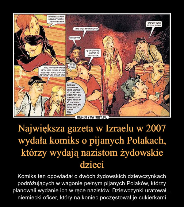Największa gazeta w Izraelu w 2007 wydała komiks o pijanych Polakach, którzy wydają nazistom żydowskie dzieci – Komiks ten opowiadał o dwóch żydowskich dziewczynkach podróżujących w wagonie pełnym pijanych Polaków, którzy planowali wydanie ich w ręce nazistów. Dziewczynki uratował... niemiecki oficer, który na koniec poczęstował je cukierkami 