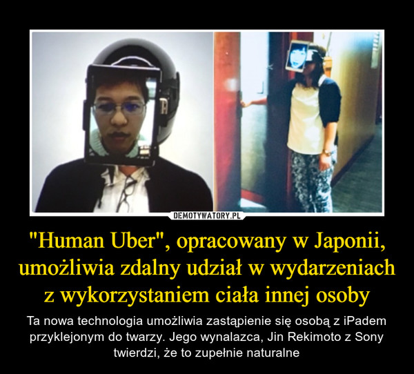 "Human Uber", opracowany w Japonii, umożliwia zdalny udział w wydarzeniach z wykorzystaniem ciała innej osoby – Ta nowa technologia umożliwia zastąpienie się osobą z iPadem przyklejonym do twarzy. Jego wynalazca, Jin Rekimoto z Sony twierdzi, że to zupełnie naturalne 