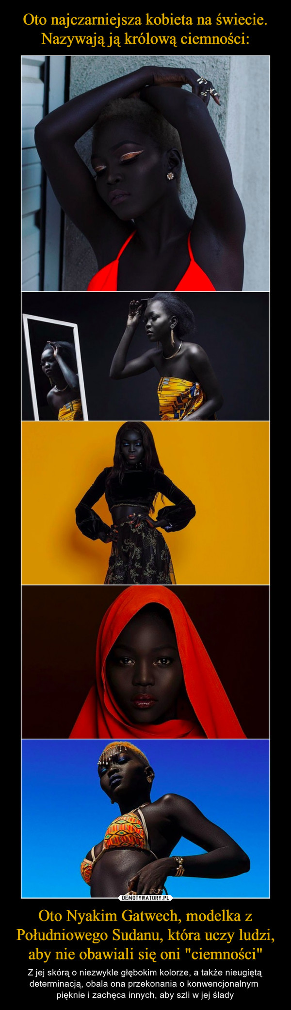 Oto Nyakim Gatwech, modelka z Południowego Sudanu, która uczy ludzi, aby nie obawiali się oni "ciemności" – Z jej skórą o niezwykle głębokim kolorze, a także nieugiętą determinacją, obala ona przekonania o konwencjonalnym pięknie i zachęca innych, aby szli w jej ślady 