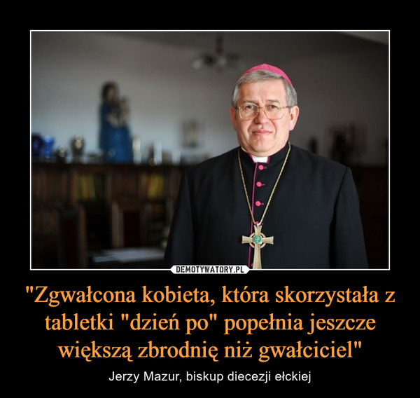 "Zgwałcona kobieta, która skorzystała z tabletki "dzień po" popełnia jeszcze większą zbrodnię niż gwałciciel" – Jerzy Mazur, biskup diecezji ełckiej 