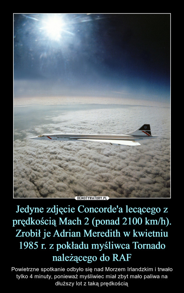 Jedyne zdjęcie Concorde'a lecącego z prędkością Mach 2 (ponad 2100 km/h). Zrobił je Adrian Meredith w kwietniu 1985 r. z pokładu myśliwca Tornado należącego do RAF – Powietrzne spotkanie odbyło się nad Morzem Irlandzkim i trwało tylko 4 minuty, ponieważ myśliwiec miał zbyt mało paliwa na dłuższy lot z taką prędkością 