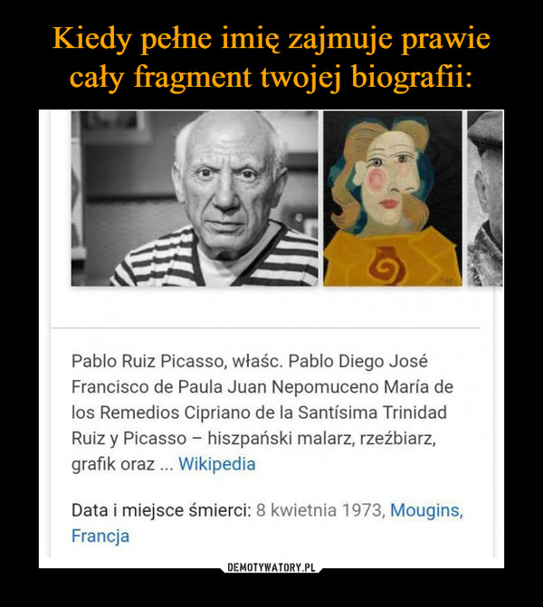  –  Pablo Ruiz Picasso, właśc. Pablo Diego JoséFrancisco de Paula Juan Nepomuceno María delos Remedios Cipriano de la Santísima TrinidadRuiz y Picasso hiszpański malarz, rzeźbiarzgrafik oraz WikipediaData i miejsce śmierci: 8 kwietnia 1973, Mougins,Francja
