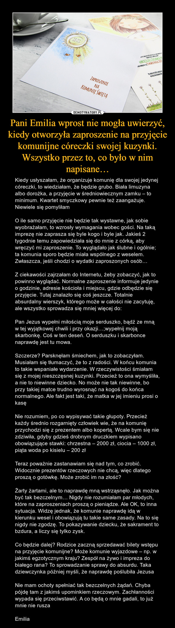 Pani Emilia wprost nie mogła uwierzyć, kiedy otworzyła zaproszenie na przyjęcie komunijne córeczki swojej kuzynki. Wszystko przez to, co było w nim napisane… – Kiedy usłyszałam, że organizuje komunię dla swojej jedynej córeczki, to wiedziałam, że będzie grubo. Biała limuzyna albo dorożka, a przyjęcie w średniowiecznym zamku – to minimum. Kwartet smyczkowy pewnie też zaangażuje. Niewiele się pomyliłamO ile samo przyjęcie nie będzie tak wystawne, jak sobie wyobrażałam, to wzrosły wymagania wobec gości. Na taką imprezę nie zaprasza się byle kogo i byle jak. Jakieś 2 tygodnie temu zapowiedziała się do mnie z córką, aby wręczyć mi zaproszenie. To wyglądało jak ślubne i ogólnie; ta komunia sporo będzie miała wspólnego z weselem. Zwłaszcza, jeśli chodzi o wydatki zaproszonych osób…Z ciekawości zajrzałam do Internetu, żeby zobaczyć, jak to powinno wyglądać. Normalne zaproszenie informuje jedynie o godzinie, adresie kościoła i miejscu, gdzie odbędzie się przyjęcie. Tutaj znalazło się coś jeszcze. Totalnie absurdalny wierszyk, którego może w całości nie zacytuję, ale wszystko sprowadza się mniej więcej do:Pan Jezus wypełni miłością moje serduszko, bądź ze mną w tej wyjątkowej chwili i przy okazji…;wypełnij moją skarbonkę. Coś w ten deseń. O serduszku i skarbonce naprawdę jest tu mowa.Szczerze? Parsknęłam śmiechem, jak to zobaczyłam. Musiałam się tłumaczyć, że to z radości. W końcu komunia to takie wspaniałe wydarzenie. W rzeczywistości śmiałam się z mojej nieszczęsnej kuzynki. Przecież to ona wymyśliła, a nie to niewinne dziecko. No może nie tak niewinne, bo przy takiej matce trudno wyrosnąć na kogoś do końca normalnego. Ale fakt jest taki, że matka w jej imieniu prosi o kasęNie rozumiem, po co wypisywać takie głupoty. Przecież każdy średnio rozgarnięty człowiek wie, że na komunię przychodzi się z prezentem albo kopertą. Wcale bym się nie zdziwiła, gdyby gdzieś drobnym druczkiem wypisano obowiązujące stawki: chrzestna – 2000 zł, ciocia – 1000 zł, piąta woda po kisielu – 200 złTeraz poważnie zastanawiam się nad tym, co zrobić. Widocznie prezentów rzeczowych nie chcą, więc dlatego proszą o gotówkę. Może zrobić im na złość?Żarty żartami, ale to naprawdę mną wstrząsnęło. Jak można być tak bezczelnym… Nigdy nie rozumiałam par młodych, które na zaproszeniach proszą o pieniądze. Ale OK, to inna sytuacja. Widzę jednak, że komunie naprawdę idą w kierunku wesel i obowiązują tu takie same zasady. Na to się nigdy nie zgodzę. To pokazywanie dziecku, że sakrament to bzdura, a liczy się tylko zysk.Co będzie dalej? Rodzice zaczną sprzedawać bilety wstępu na przyjęcie komunijne? Może komunie wyjazdowe – np. w jakimś egzotycznym kraju? Zespół na żywo i impreza do białego rana? To sprowadzanie sprawy do absurdu. Taka dziewczynka później myśli, że naprawdę poślubiła JezusaNie mam ochoty spełniać tak bezczelnych żądań. Chyba pójdę tam z jakimś upominkiem rzeczowym. Zachłanności wypada się przeciwstawić. A co będą o mnie gadali, to już mnie nie ruszaEmilia ZAPROSZENIE NA KOMUNIE ŚWIĘTĄ