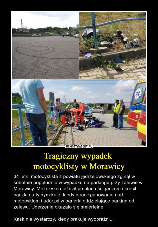 Tragiczny wypadek motocyklisty w Morawicy – 34-letni motocyklista z powiatu jędrzejowskiego zginął w sobotnie popołudnie w wypadku na parkingu przy zalewie w Morawicy. Mężczyzna jeździł po placu ścigaczem i kręcił bączki na tylnym kole, kiedy stracił panowanie nad motocyklem i uderzył w barierki oddzielające parking od zalewu. Uderzenie okazało się śmiertelne. Kask nie wystarczy, kiedy brakuje wyobraźni... 