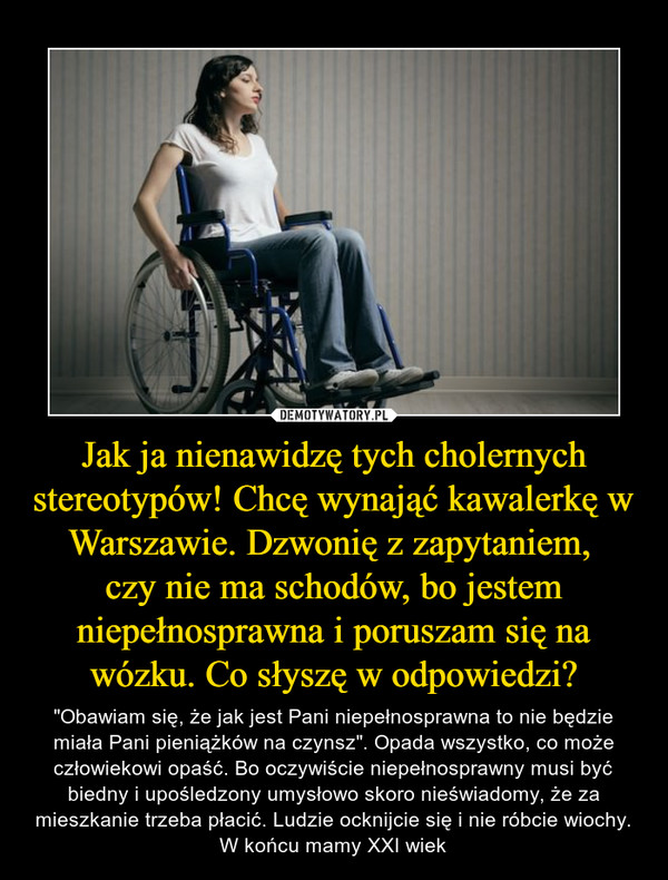 Jak ja nienawidzę tych cholernych stereotypów! Chcę wynająć kawalerkę w Warszawie. Dzwonię z zapytaniem, 
czy nie ma schodów, bo jestem niepełnosprawna i poruszam się na wózku. Co słyszę w odpowiedzi?