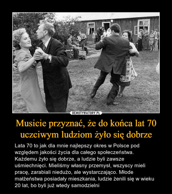 Musicie przyznać, że do końca lat 70 uczciwym ludziom żyło się dobrze – Lata 70 to jak dla mnie najlepszy okres w Polsce pod względem jakości życia dla całego społeczeństwa. Każdemu żyło się dobrze, a ludzie byli zawsze uśmiechnięci. Mieliśmy własny przemysł, wszyscy mieli pracę, zarabiali niedużo, ale wystarczająco. Młode małżeństwa posiadały mieszkania, ludzie żenili się w wieku 20 lat, bo byli już wtedy samodzielni 