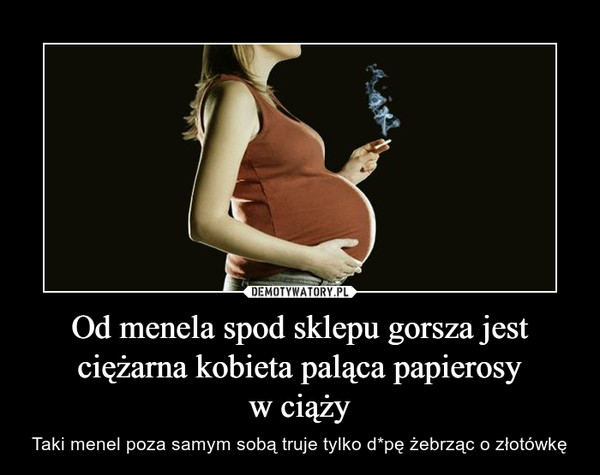 Od menela spod sklepu gorsza jest ciężarna kobieta paląca papierosyw ciąży – Taki menel poza samym sobą truje tylko d*pę żebrząc o złotówkę 