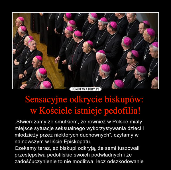 Sensacyjne odkrycie biskupów: w Kościele istnieje pedofilia! – „Stwierdzamy ze smutkiem, że również w Polsce miały miejsce sytuacje seksualnego wykorzystywania dzieci i młodzieży przez niektórych duchownych”, czytamy w najnowszym w liście Episkopatu.Czekamy teraz, aż biskupi odkryją, że sami tuszowali przestępstwa pedofilskie swoich podwładnych i że zadośćuczynienie to nie modlitwa, lecz odszkodowanie 