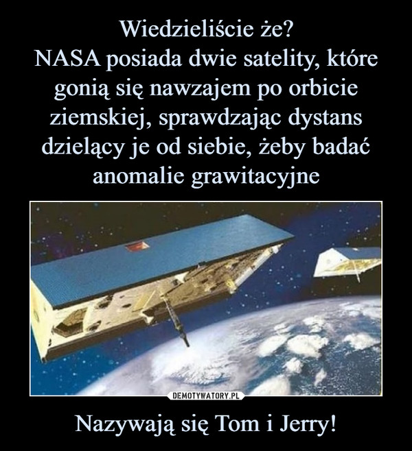 Wiedzieliście że?
NASA posiada dwie satelity, które gonią się nawzajem po orbicie ziemskiej, sprawdzając dystans dzielący je od siebie, żeby badać anomalie grawitacyjne Nazywają się Tom i Jerry!