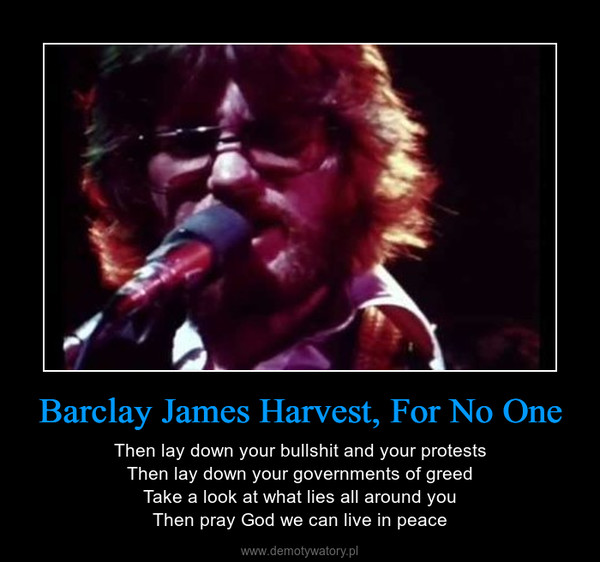 Barclay James Harvest, For No One – Then lay down your bullshit and your protestsThen lay down your governments of greedTake a look at what lies all around youThen pray God we can live in peace 