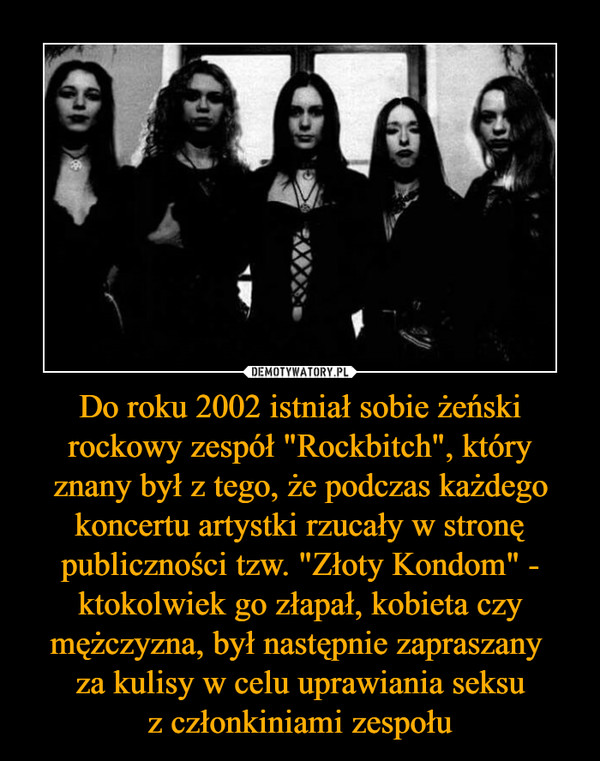Do roku 2002 istniał sobie żeński rockowy zespół "Rockbitch", który znany był z tego, że podczas każdego koncertu artystki rzucały w stronę publiczności tzw. "Złoty Kondom" - ktokolwiek go złapał, kobieta czy mężczyzna, był następnie zapraszany za kulisy w celu uprawiania seksuz członkiniami zespołu –  