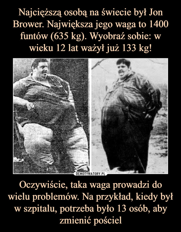 Najcięższą osobą na świecie był Jon Brower. Największa jego waga to 1400 funtów (635 kg). Wyobraź sobie: w wieku 12 lat ważył już 133 kg! Oczywiście, taka waga prowadzi do wielu problemów. Na przykład, kiedy był w szpitalu, potrzeba było 13 osób, aby zmienić pościel