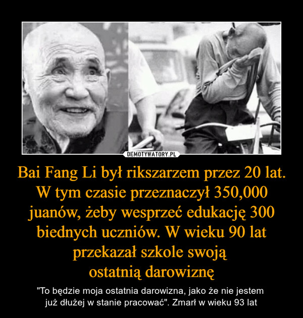 Bai Fang Li był rikszarzem przez 20 lat. W tym czasie przeznaczył 350,000 juanów, żeby wesprzeć edukację 300 biednych uczniów. W wieku 90 lat przekazał szkole swoją ostatnią darowiznę – "To będzie moja ostatnia darowizna, jako że nie jestem już dłużej w stanie pracować". Zmarł w wieku 93 lat 