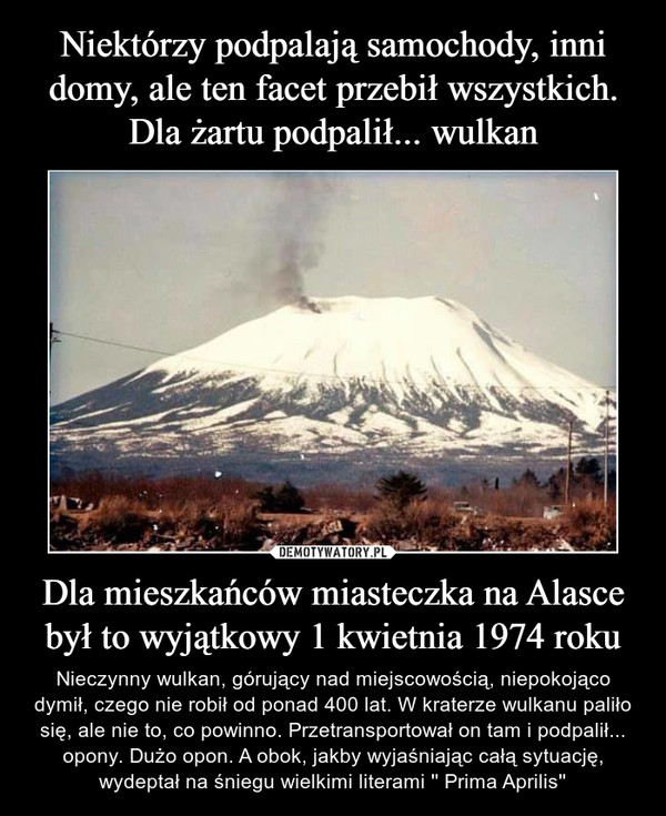 Dla mieszkańców miasteczka na Alasce był to wyjątkowy 1 kwietnia 1974 roku – Nieczynny wulkan, górujący nad miejscowością, niepokojąco dymił, czego nie robił od ponad 400 lat. W kraterze wulkanu paliło się, ale nie to, co powinno. Przetransportował on tam i podpalił... opony. Dużo opon. A obok, jakby wyjaśniając całą sytuację, wydeptał na śniegu wielkimi literami '' Prima Aprilis'' 